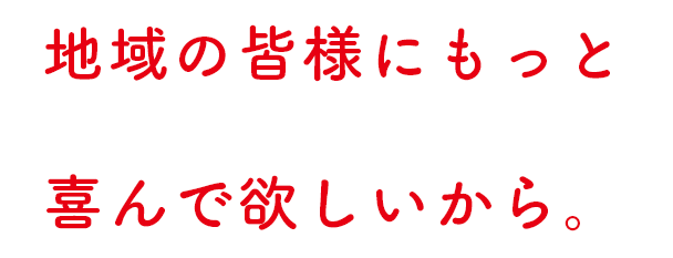 地域の皆様にもっと 喜んで欲しいから。